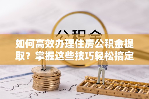 织金如何高效办理住房公积金提取？掌握这些技巧轻松搞定