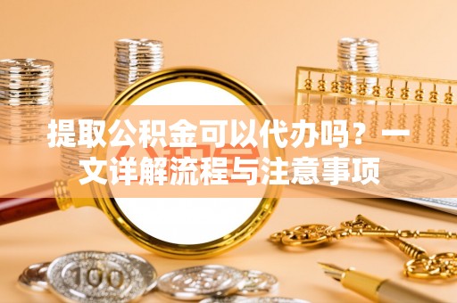 织金提取公积金可以代办吗？一文详解流程与注意事项