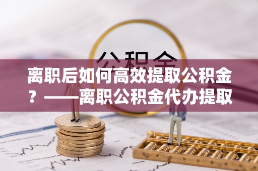 织金离职后如何高效提取公积金？——离职公积金代办提取全流程解析