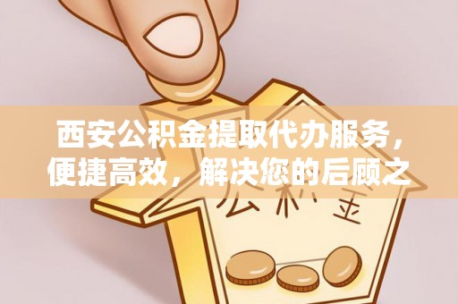 织金西安公积金提取代办服务，便捷高效，解决您的后顾之忧