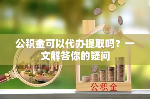 织金公积金可以代办提取吗？一文解答你的疑问