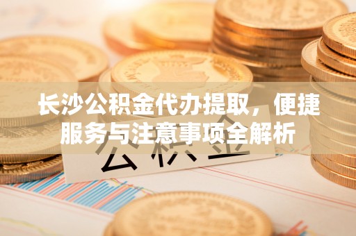 织金长沙公积金代办提取，便捷服务与注意事项全解析
