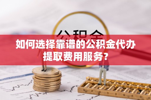 织金如何选择靠谱的公积金代办提取费用服务？