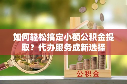 织金如何轻松搞定小额公积金提取？代办服务成新选择