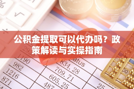 织金公积金提取可以代办吗？政策解读与实操指南