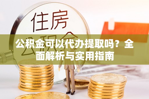 织金公积金可以代办提取吗？全面解析与实用指南