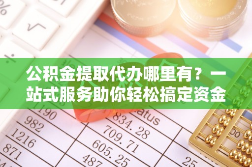 织金公积金提取代办哪里有？一站式服务助你轻松搞定资金难题