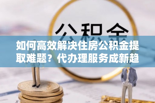 织金如何高效解决住房公积金提取难题？代办理服务成新趋势