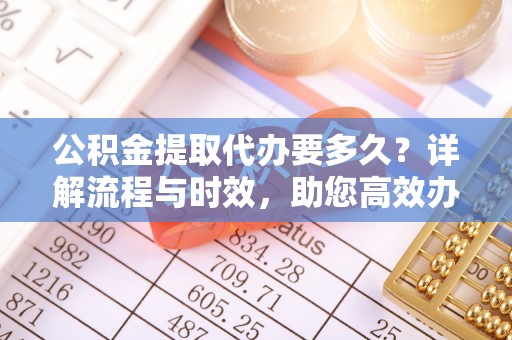 织金公积金提取代办要多久？详解流程与时效，助您高效办理