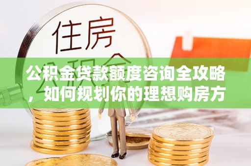 织金公积金贷款额度咨询全攻略，如何规划你的理想购房方案