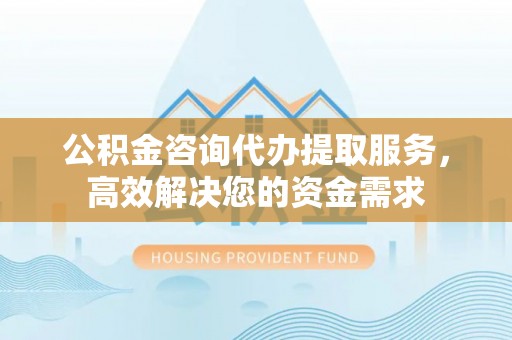 织金公积金咨询代办提取服务，高效解决您的资金需求