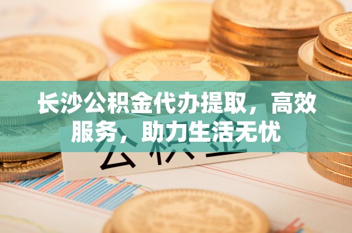 织金长沙公积金代办提取，高效服务，助力生活无忧