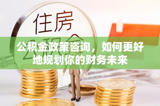 织金公积金政策咨询，如何更好地规划你的财务未来