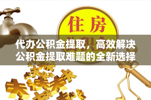 织金代办公积金提取，高效解决公积金提取难题的全新选择
