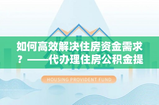 织金如何高效解决住房资金需求？——代办理住房公积金提取服务全解析
