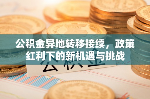 织金公积金异地转移接续，政策红利下的新机遇与挑战
