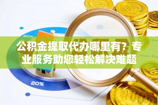 织金公积金提取代办哪里有？专业服务助您轻松解决难题