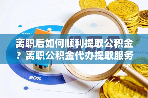 织金离职后如何顺利提取公积金？离职公积金代办提取服务助力无忧办理