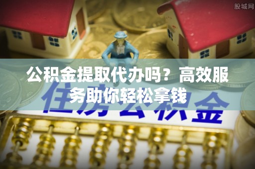 织金公积金提取代办吗？高效服务助你轻松拿钱