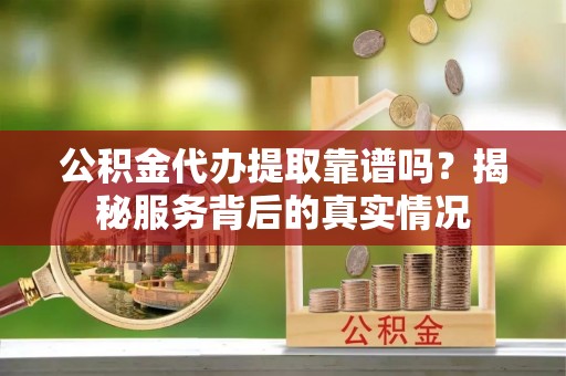 织金公积金代办提取靠谱吗？揭秘服务背后的真实情况