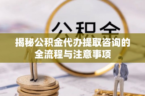 织金揭秘公积金代办提取咨询的全流程与注意事项