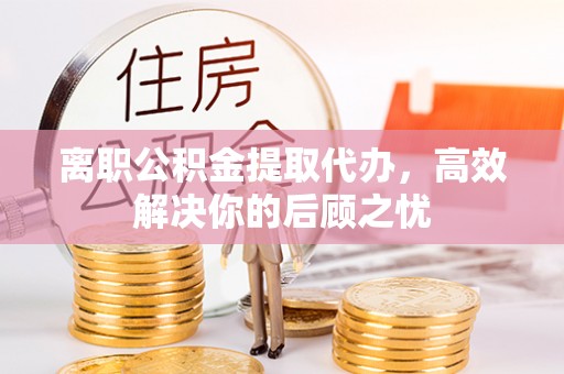 织金离职公积金提取代办，高效解决你的后顾之忧