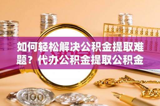 织金如何轻松解决公积金提取难题？代办公积金提取公积金服务详解