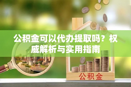 织金公积金可以代办提取吗？权威解析与实用指南