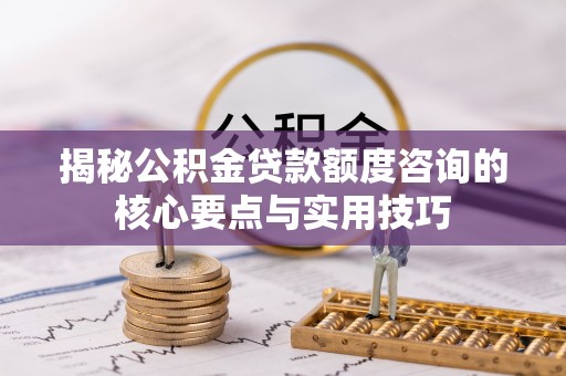 织金揭秘公积金贷款额度咨询的核心要点与实用技巧