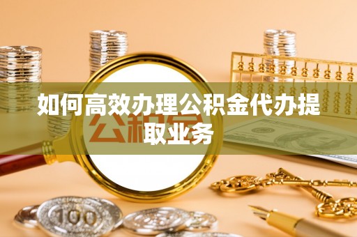 织金如何高效办理公积金代办提取业务
