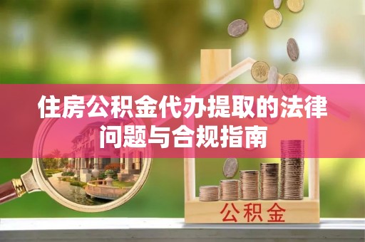 织金住房公积金代办提取的法律问题与合规指南